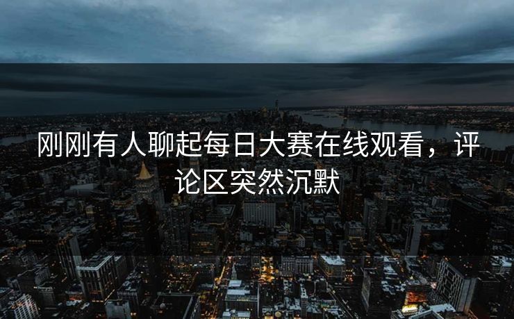 刚刚有人聊起每日大赛在线观看，评论区突然沉默