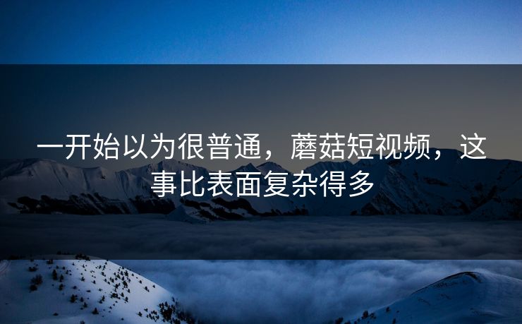 一开始以为很普通，蘑菇短视频，这事比表面复杂得多
