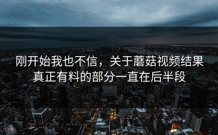 刚开始我也不信,关于蘑菇视频结果真正有料的部分一直在后半段 刚开始我也不信,关于蘑菇视频结果真正有料的部分一直在后半段