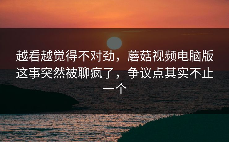 越看越觉得不对劲，蘑菇视频电脑版这事突然被聊疯了，争议点其实不止一个