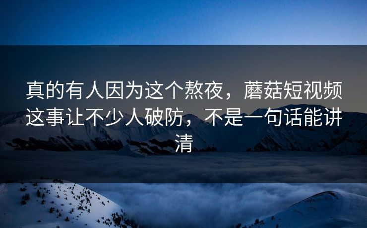 真的有人因为这个熬夜，蘑菇短视频这事让不少人破防，不是一句话能讲清