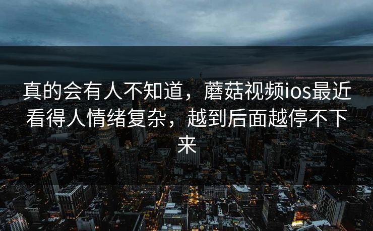 真的会有人不知道，蘑菇视频ios最近看得人情绪复杂，越到后面越停不下来