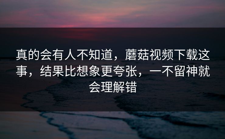 真的会有人不知道,蘑菇视频下载这事,结果比想象更夸张,一不留神就会理解错 真的会有人不知道,蘑菇视频下载这事,结果比想象更夸张,一不留神就会理解错
