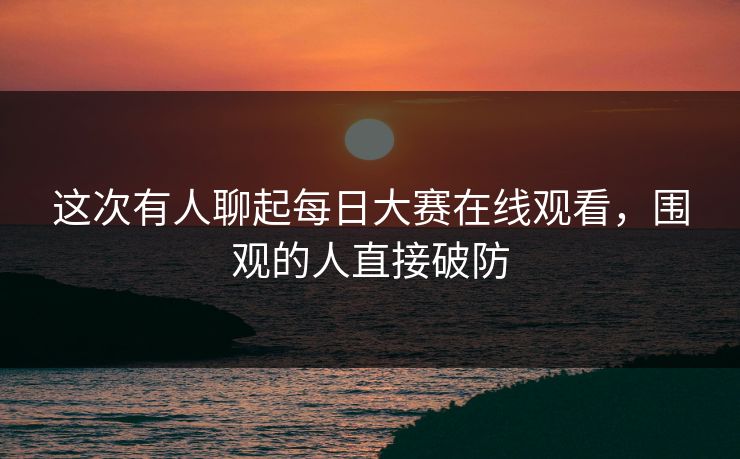 这次有人聊起每日大赛在线观看，围观的人直接破防