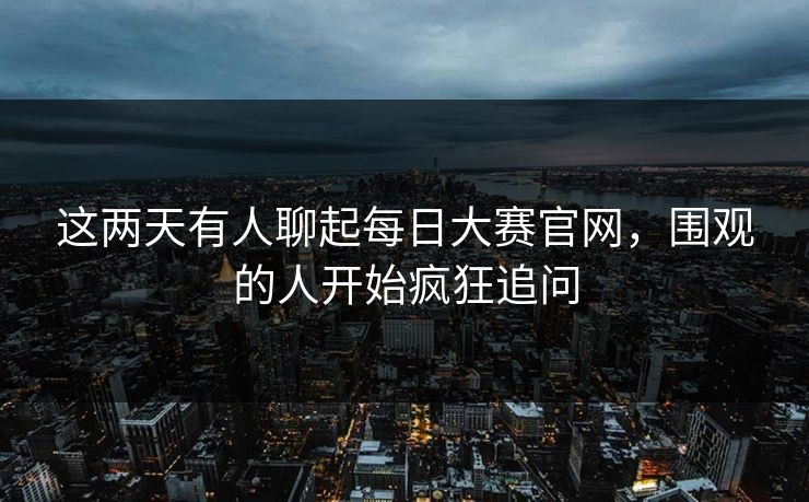 这两天有人聊起每日大赛官网,围观的人开始疯狂追问 这两天有人聊起每日大赛官网,围观的人开始疯狂追问