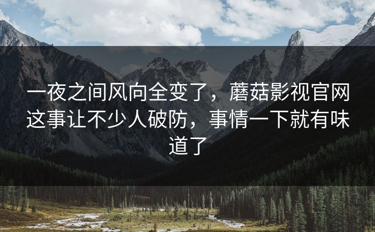 一夜之间风向全变了，蘑菇影视官网这事让不少人破防，事情一下就有味道了