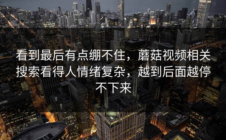 看到最后有点绷不住,蘑菇视频相关搜索看得人情绪复杂,越到后面越停不下来 看到最后有点绷不住,蘑菇视频相关搜索看得人情绪复杂,越到后面越停不下来