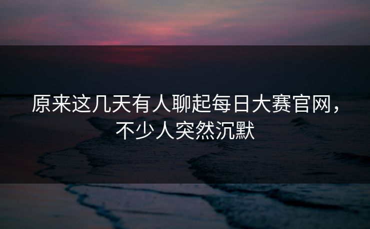 原来这几天有人聊起每日大赛官网，不少人突然沉默