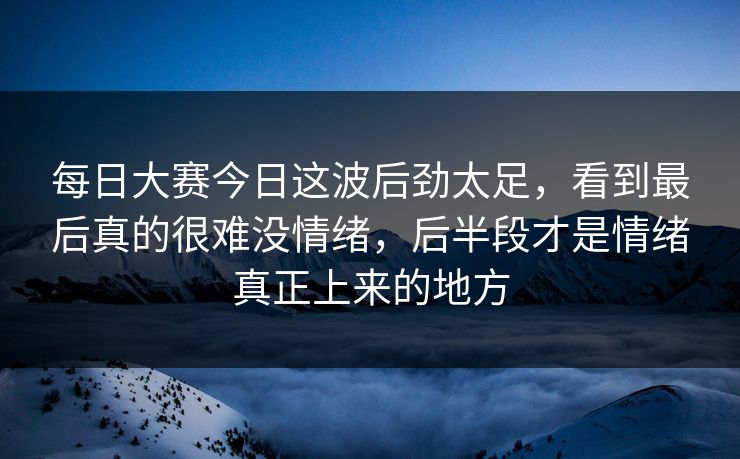 每日大赛今日这波后劲太足,看到最后真的很难没情绪,后半段才是情绪真正上来的地方 每日大赛今日这波后劲太足,看到最后真的很难没情绪,后半段才是情绪真正上来的地方