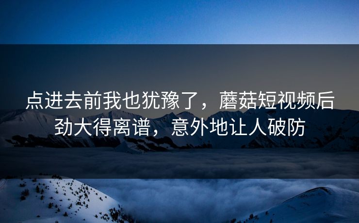 点进去前我也犹豫了,蘑菇短视频后劲大得离谱,意外地让人破防 点进去前我也犹豫了,蘑菇短视频后劲大得离谱,意外地让人破防