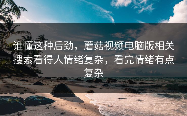 谁懂这种后劲,蘑菇视频电脑版相关搜索看得人情绪复杂,看完情绪有点复杂 谁懂这种后劲,蘑菇视频电脑版相关搜索看得人情绪复杂,看完情绪有点复杂