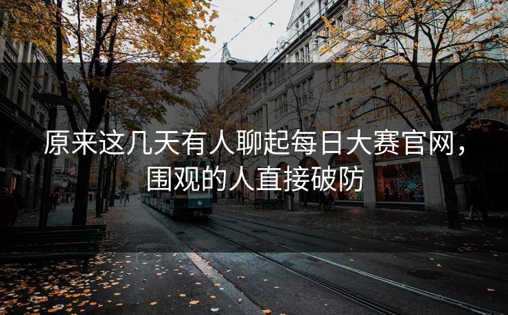 原来这几天有人聊起每日大赛官网,围观的人直接破防 原来这几天有人聊起每日大赛官网,围观的人直接破防