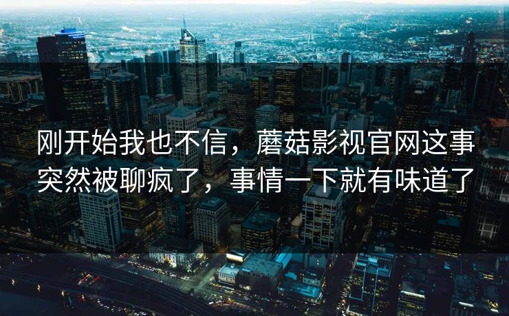 刚开始我也不信,蘑菇影视官网这事突然被聊疯了,事情一下就有味道了 刚开始我也不信,蘑菇影视官网这事突然被聊疯了,事情一下就有味道了