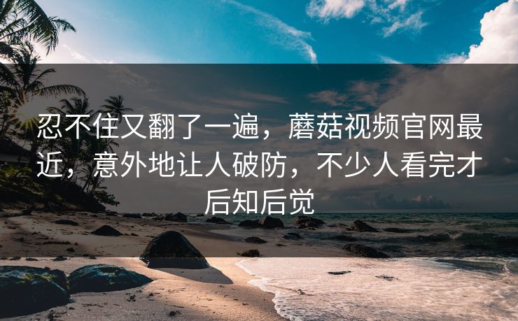 忍不住又翻了一遍，蘑菇视频官网最近，意外地让人破防，不少人看完才后知后觉