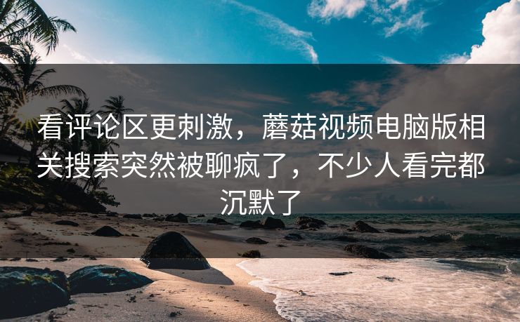 看评论区更刺激，蘑菇视频电脑版相关搜索突然被聊疯了，不少人看完都沉默了