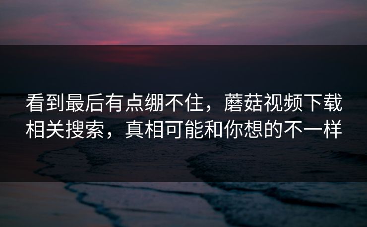 看到最后有点绷不住,蘑菇视频下载相关搜索,真相可能和你想的不一样 看到最后有点绷不住,蘑菇视频下载相关搜索,真相可能和你想的不一样