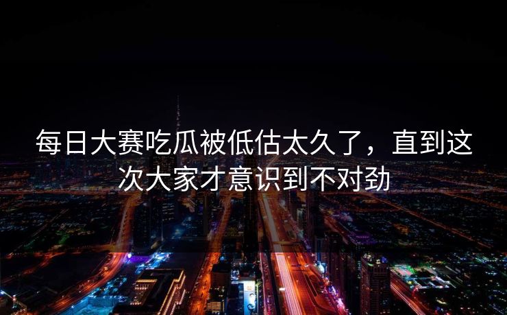 每日大赛吃瓜被低估太久了，直到这次大家才意识到不对劲