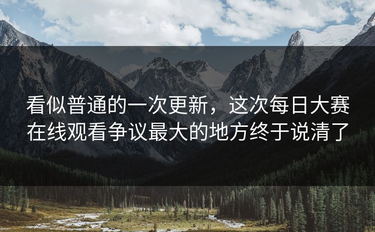 看似普通的一次更新，这次每日大赛在线观看争议最大的地方终于说清了