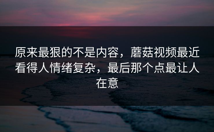 原来最狠的不是内容,蘑菇视频最近看得人情绪复杂,最后那个点最让人在意 原来最狠的不是内容,蘑菇视频最近看得人情绪复杂,最后那个点最让人在意