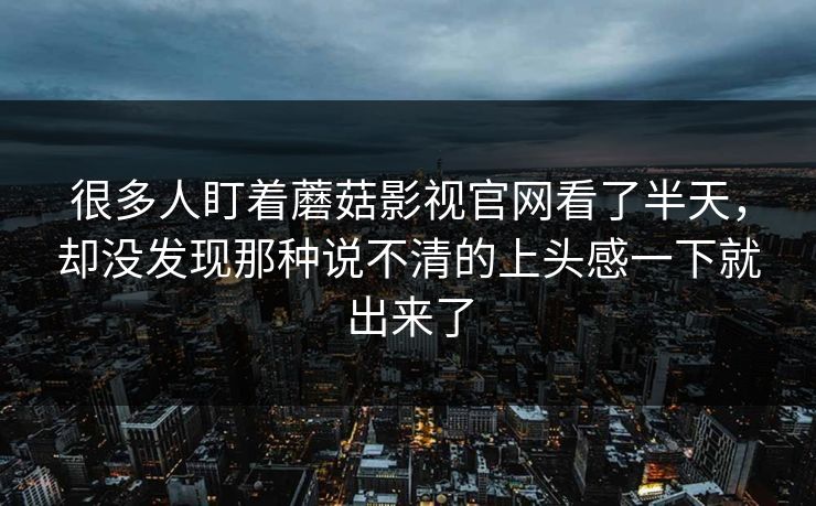 很多人盯着蘑菇影视官网看了半天,却没发现那种说不清的上头感一下就出来了 很多人盯着蘑菇影视官网看了半天,却没发现那种说不清的上头感一下就出来了