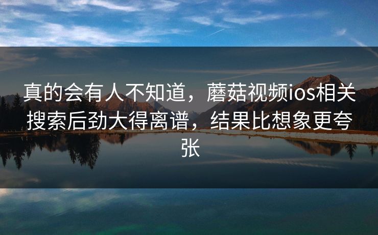 真的会有人不知道，蘑菇视频ios相关搜索后劲大得离谱，结果比想象更夸张