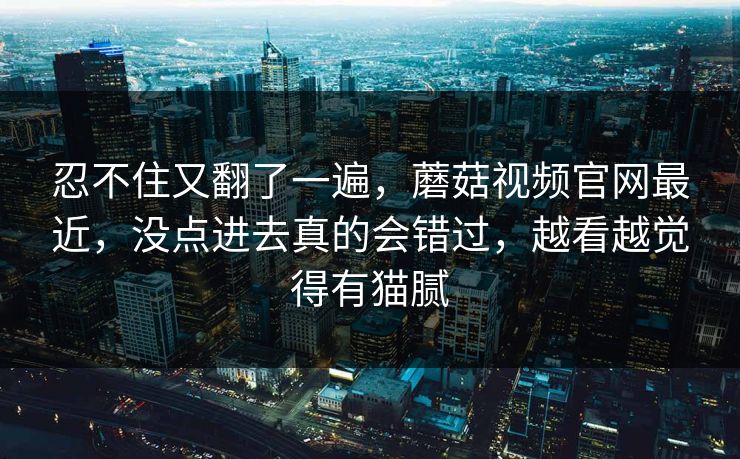 忍不住又翻了一遍，蘑菇视频官网最近，没点进去真的会错过，越看越觉得有猫腻