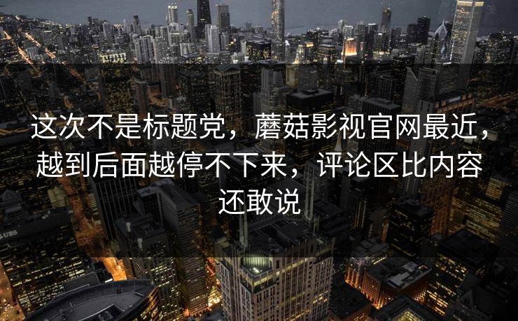 这次不是标题党,蘑菇影视官网最近,越到后面越停不下来,评论区比内容还敢说 这次不是标题党,蘑菇影视官网最近,越到后面越停不下来,评论区比内容还敢说