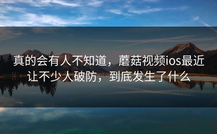 真的会有人不知道,蘑菇视频ios最近让不少人破防,到底发生了什么 真的会有人不知道,蘑菇视频ios最近让不少人破防,到底发生了什么