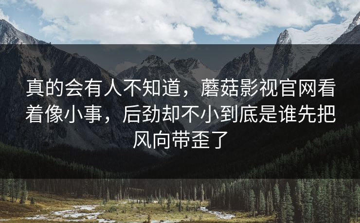 真的会有人不知道,蘑菇影视官网看着像小事,后劲却不小到底是谁先把风向带歪了 真的会有人不知道,蘑菇影视官网看着像小事,后劲却不小到底是谁先把风向带歪了