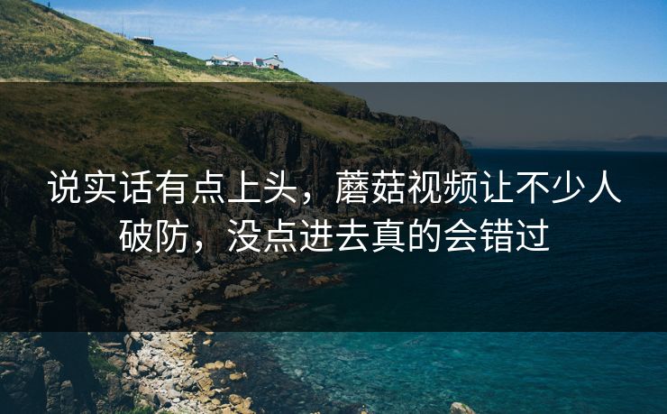 说实话有点上头,蘑菇视频让不少人破防,没点进去真的会错过 说实话有点上头,蘑菇视频让不少人破防,没点进去真的会错过