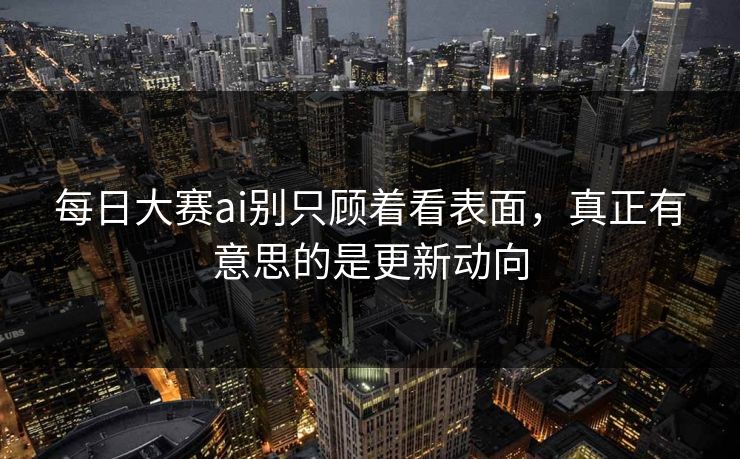 每日大赛ai别只顾着看表面，真正有意思的是更新动向