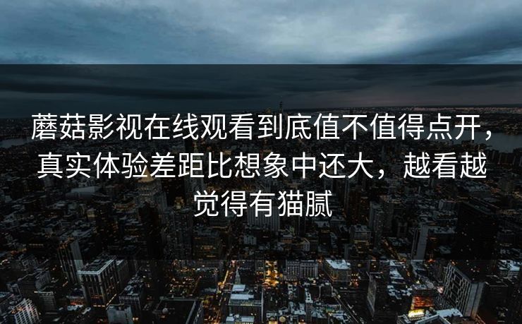 蘑菇影视在线观看到底值不值得点开，真实体验差距比想象中还大，越看越觉得有猫腻