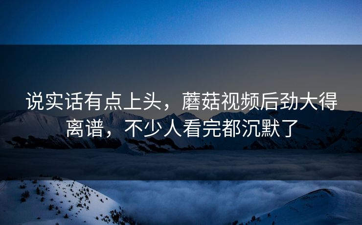 说实话有点上头，蘑菇视频后劲大得离谱，不少人看完都沉默了