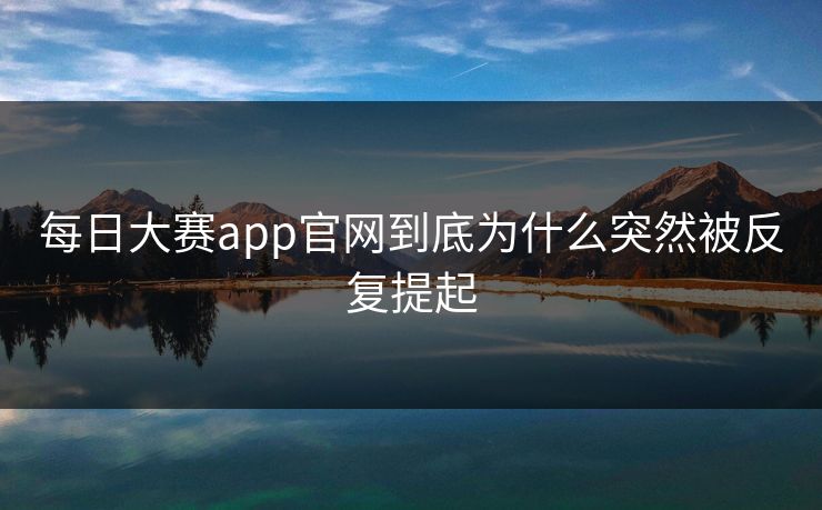 每日大赛app官网到底为什么突然被反复提起