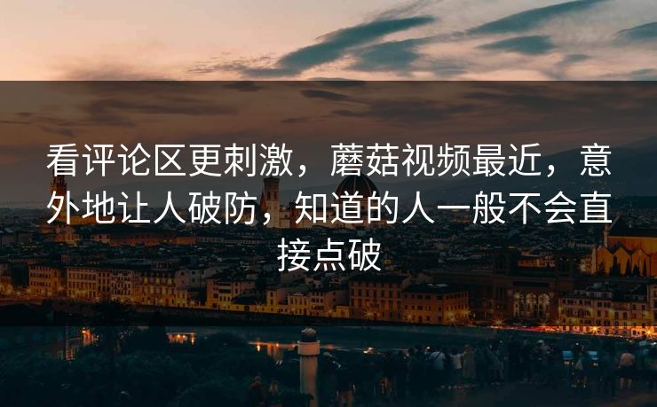 看评论区更刺激，蘑菇视频最近，意外地让人破防，知道的人一般不会直接点破