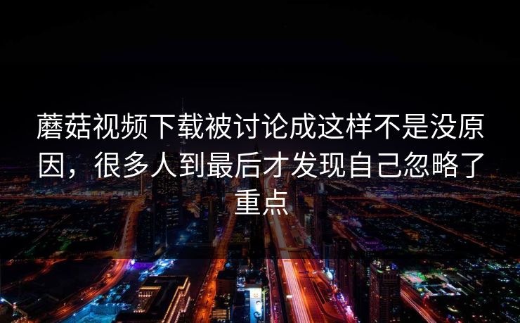 蘑菇视频下载被讨论成这样不是没原因，很多人到最后才发现自己忽略了重点