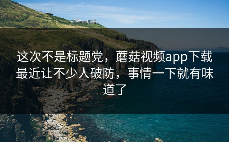 这次不是标题党，蘑菇视频app下载最近让不少人破防，事情一下就有味道了