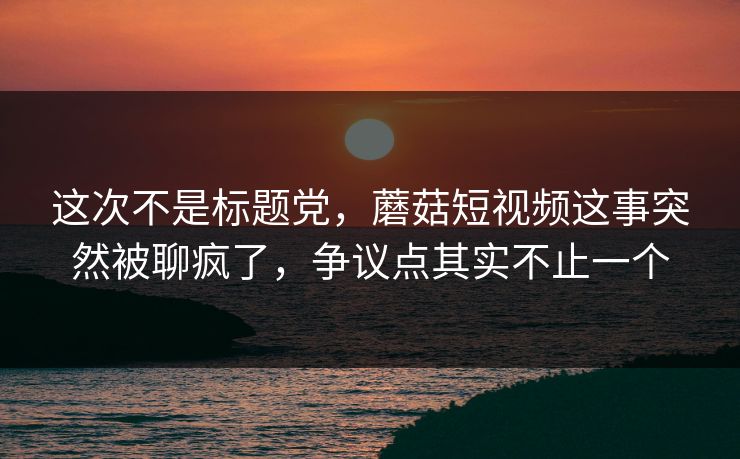 这次不是标题党，蘑菇短视频这事突然被聊疯了，争议点其实不止一个