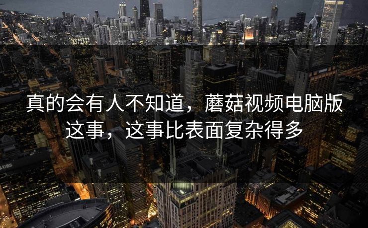 真的会有人不知道，蘑菇视频电脑版这事，这事比表面复杂得多