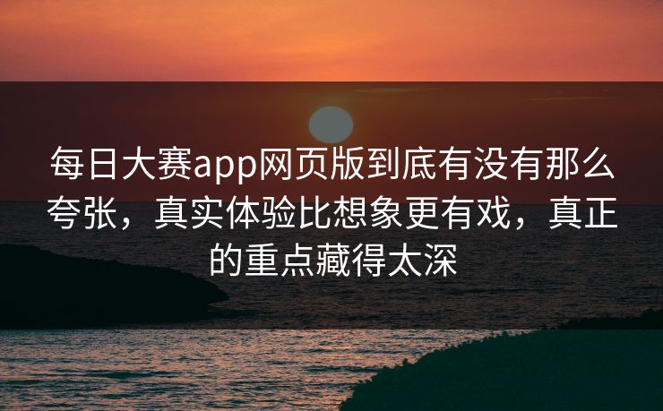 每日大赛app网页版到底有没有那么夸张，真实体验比想象更有戏，真正的重点藏得太深