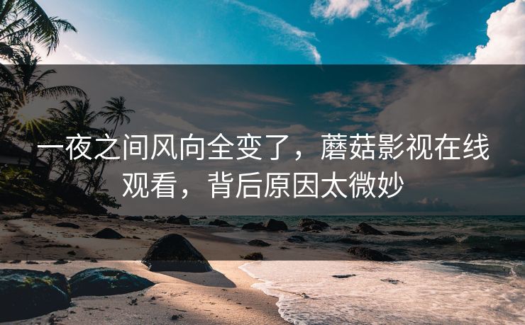 一夜之间风向全变了，蘑菇影视在线观看，背后原因太微妙