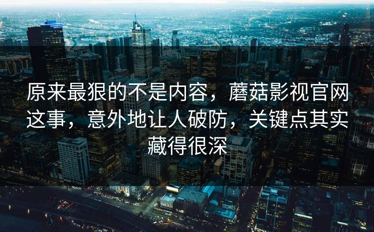原来最狠的不是内容，蘑菇影视官网这事，意外地让人破防，关键点其实藏得很深