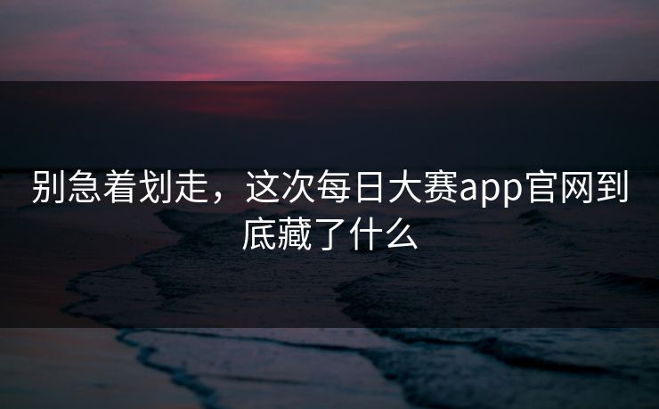 别急着划走，这次每日大赛app官网到底藏了什么