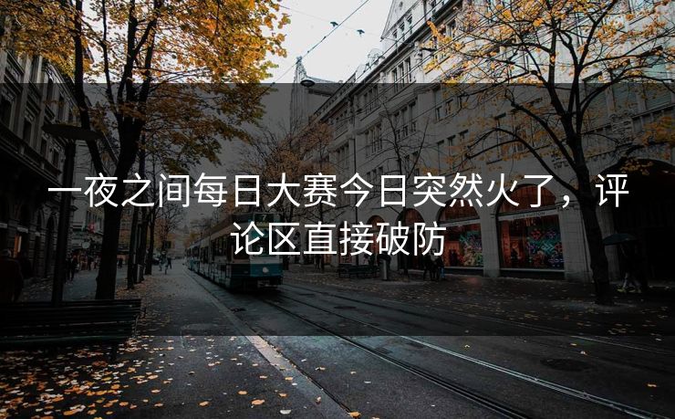 一夜之间每日大赛今日突然火了，评论区直接破防
