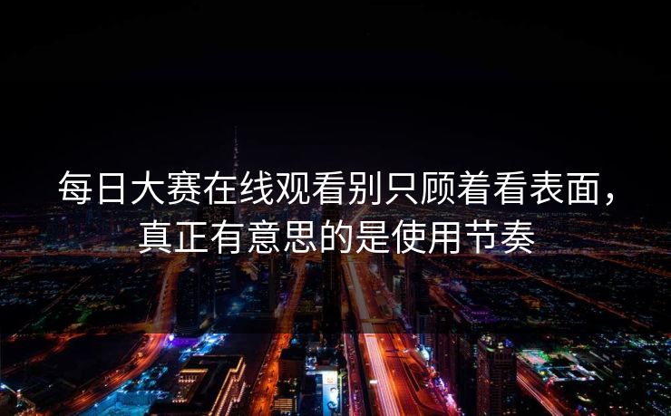 每日大赛在线观看别只顾着看表面，真正有意思的是使用节奏