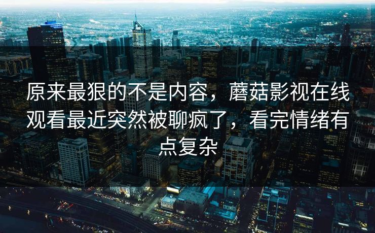 原来最狠的不是内容，蘑菇影视在线观看最近突然被聊疯了，看完情绪有点复杂