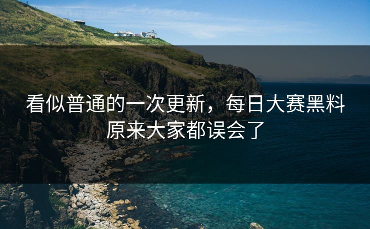 看似普通的一次更新，每日大赛黑料原来大家都误会了
