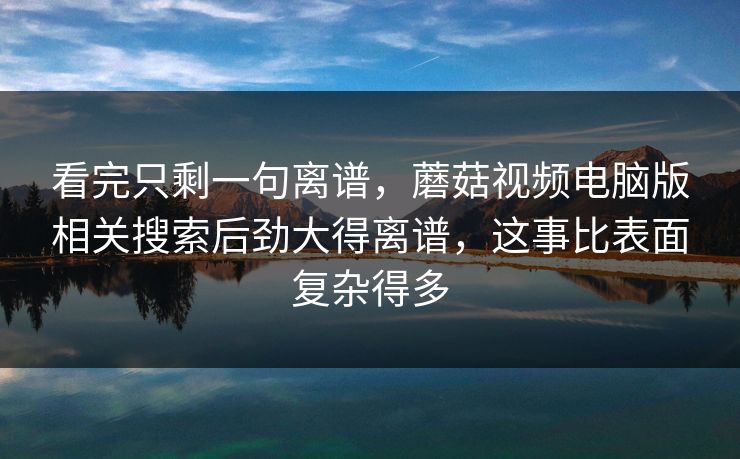 看完只剩一句离谱，蘑菇视频电脑版相关搜索后劲大得离谱，这事比表面复杂得多