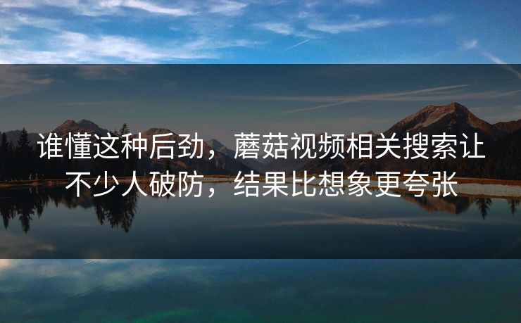 谁懂这种后劲，蘑菇视频相关搜索让不少人破防，结果比想象更夸张