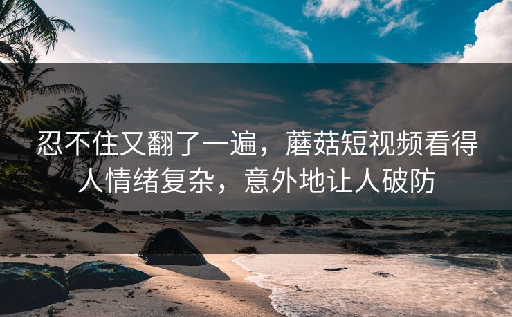 忍不住又翻了一遍，蘑菇短视频看得人情绪复杂，意外地让人破防